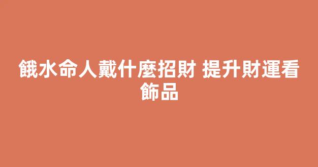 餓水命人戴什麼招財 提升財運看飾品